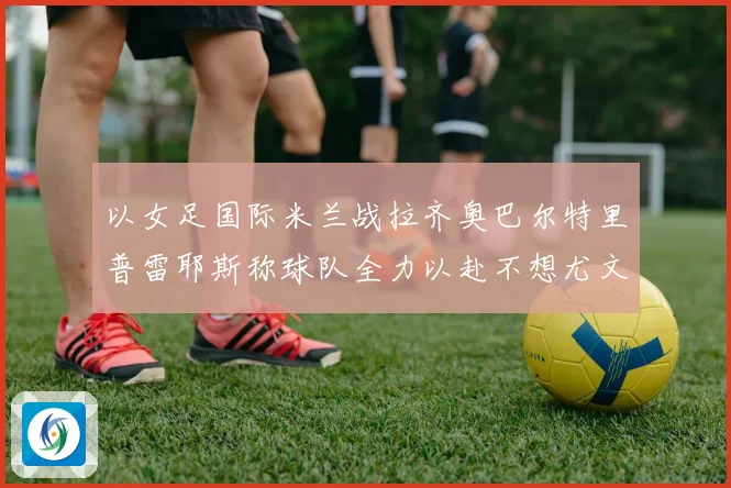 以女足国际米兰战拉齐奥巴尔特里普雷耶斯称球队全力以赴不想尤文