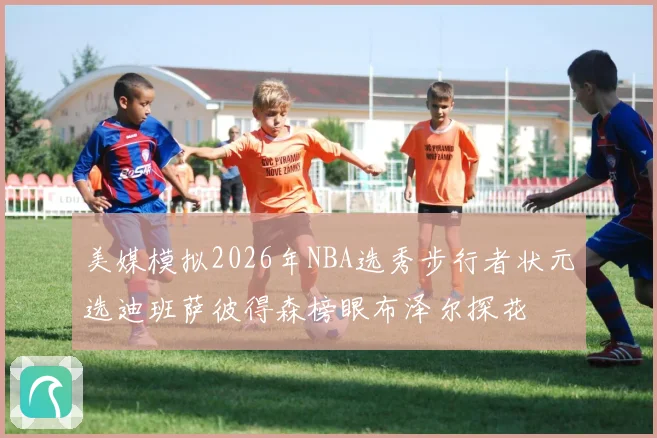 美媒模拟2026年NBA选秀步行者状元选迪班萨彼得森榜眼布泽尔探花