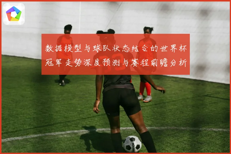 数据模型与球队状态结合的世界杯冠军走势深度预测与赛程前瞻分析