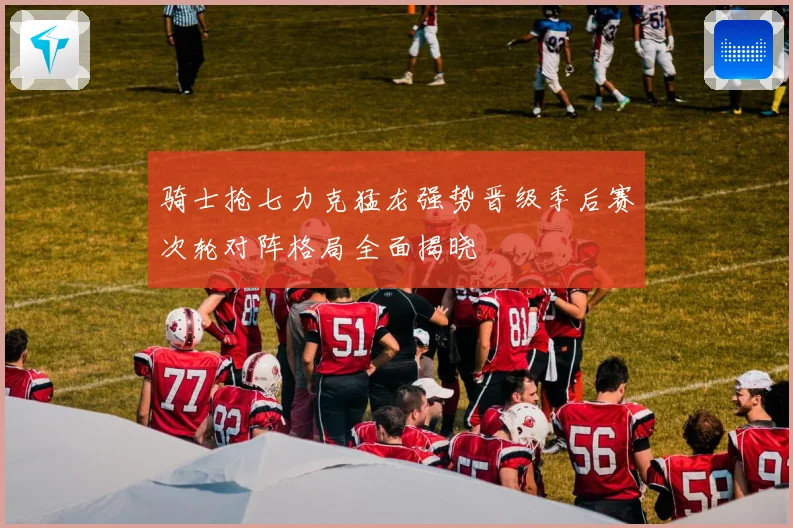 骑士抢七力克猛龙强势晋级季后赛次轮对阵格局全面揭晓