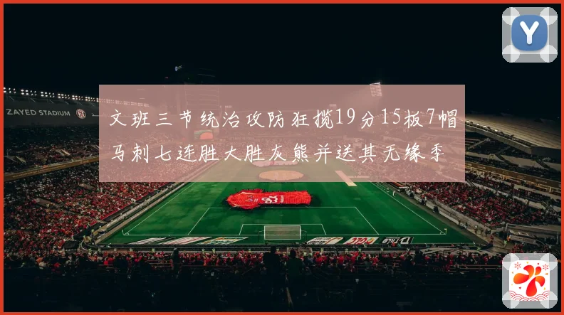 文班三节统治攻防狂揽19分15板7帽马刺七连胜大胜灰熊并送其无缘季后赛