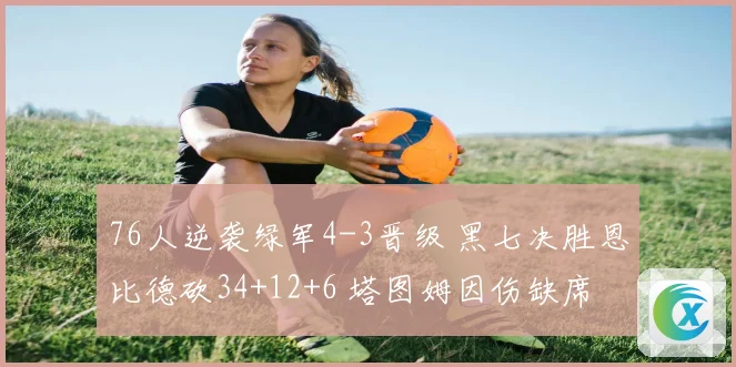 76人逆袭绿军4-3晋级 黑七决胜恩比德砍34+12+6 塔图姆因伤缺席