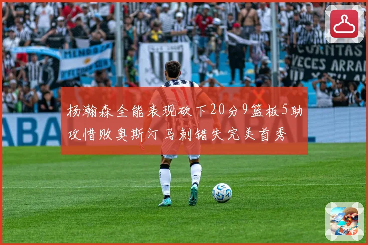杨瀚森全能表现砍下20分9篮板5助攻惜败奥斯汀马刺错失完美首秀